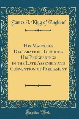 Cover of His Maiesties Declaration, Touching His Proceedings in the Late Assembly and Convention of Parliament (Classic Reprint)