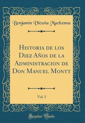 Book cover for Historia de Los Diez Años de la Administracion de Don Manuel Montt, Vol. 3 (Classic Reprint)