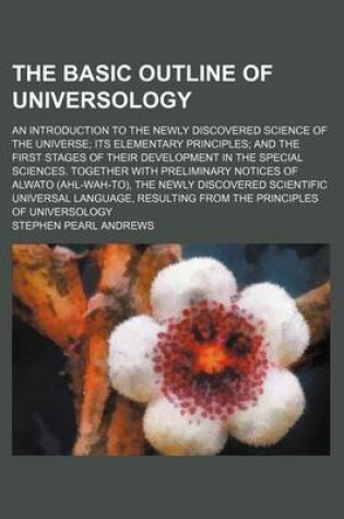 Cover of The Basic Outline of Universology; An Introduction to the Newly Discovered Science of the Universe Its Elementary Principles and the First Stages of Their Development in the Special Sciences. Together with Preliminary Notices of Alwato (Ahl-Wah-To), the N