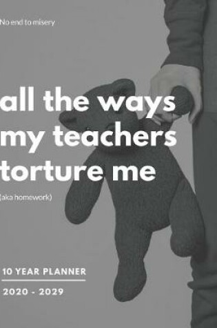 Cover of All The Ways My Teachers Torture Me (Aka Homework) 2020-2029 10 Ten Year Planner