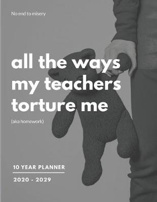 Book cover for All The Ways My Teachers Torture Me (Aka Homework) 2020-2029 10 Ten Year Planner