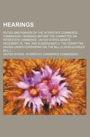 Cover of Hearings; Duties and Powers of the Interstate Commerce Commission. Hearings Before the Committee on Interstate Commerce, United States Senate, December 16, 1904, and Subsequently, the Committee Having Under Consideration the Bill (S.2439)-Quarles Bill.)
