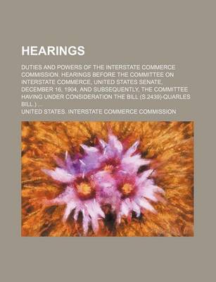 Book cover for Hearings; Duties and Powers of the Interstate Commerce Commission. Hearings Before the Committee on Interstate Commerce, United States Senate, December 16, 1904, and Subsequently, the Committee Having Under Consideration the Bill (S.2439)-Quarles Bill.)