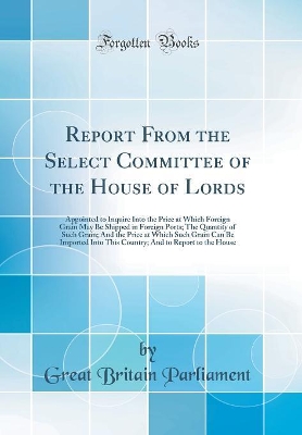 Book cover for Report From the Select Committee of the House of Lords: Appointed to Inquire Into the Price at Which Foreign Grain May Be Shipped in Foreign Ports; The Quantity of Such Grain; And the Price at Which Such Grain Can Be Imported Into This Country; And to Rep