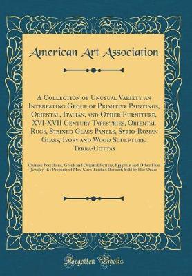 Book cover for A Collection of Unusual Variety, an Interesting Group of Primitive Paintings, Oriental, Italian, and Other Furniture, XVI-XVII Century Tapestries, Oriental Rugs, Stained Glass Panels, Syrio-Roman Glass, Ivory and Wood Sculpture, Terra-Cottas