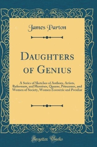 Cover of Daughters of Genius: A Series of Sketches of Authors, Artists, Reformers, and Heroines, Queens, Princesses, and Women of Society, Women Eccentric and Peculiar (Classic Reprint)
