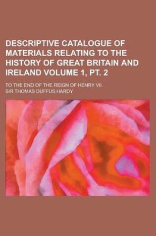 Cover of Descriptive Catalogue of Materials Relating to the History of Great Britain and Ireland; To the End of the Reign of Henry VII. Volume 1, PT. 2