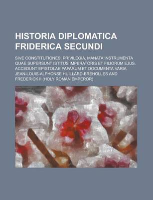 Book cover for Historia Diplomatica Friderica Secundi; Sive Constitutiones, Privilegia, Manata Instrumenta Quae Supersunt Istitus Imperatoris Et Filiorum Ejus. Accedunt Epistolae Paparum Et Documenta Varia