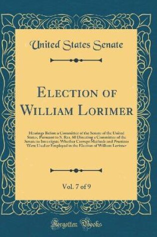 Cover of Election of William Lorimer, Vol. 7 of 9: Hearings Before a Committee of the Senate of the United States, Pursuant to S. Res. 60 Directing a Committee of the Senate to Investigate Whether Corrupt Methods and Practices Were Used or Employed in the Election