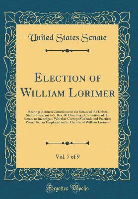 Book cover for Election of William Lorimer, Vol. 7 of 9: Hearings Before a Committee of the Senate of the United States, Pursuant to S. Res. 60 Directing a Committee of the Senate to Investigate Whether Corrupt Methods and Practices Were Used or Employed in the Election