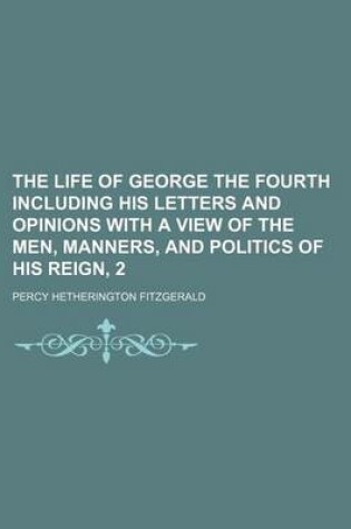 Cover of The Life of George the Fourth Including His Letters and Opinions with a View of the Men, Manners, and Politics of His Reign, 2