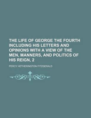 Book cover for The Life of George the Fourth Including His Letters and Opinions with a View of the Men, Manners, and Politics of His Reign, 2