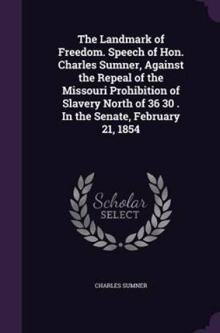 Cover of The Landmark of Freedom. Speech of Hon. Charles Sumner, Against the Repeal of the Missouri Prohibition of Slavery North of 36 30 . in the Senate, February 21, 1854