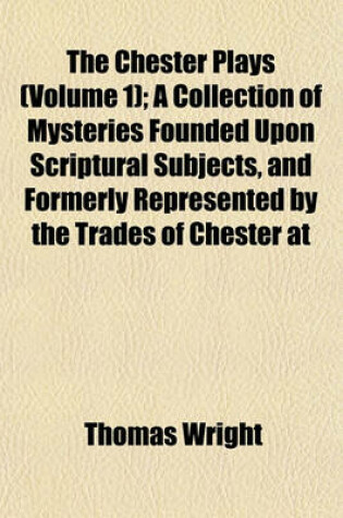 Cover of The Chester Plays (Volume 1); A Collection of Mysteries Founded Upon Scriptural Subjects, and Formerly Represented by the Trades of Chester at