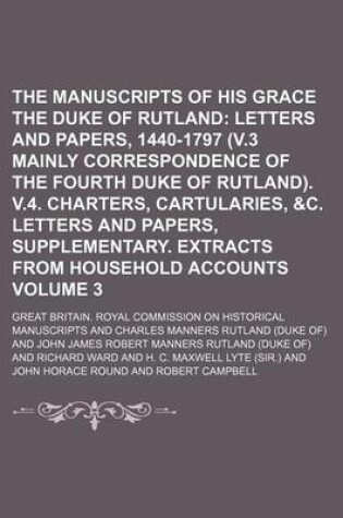 Cover of The Manuscripts of His Grace the Duke of Rutland Volume 3; Letters and Papers, 1440-1797 (V.3 Mainly Correspondence of the Fourth Duke of Rutland). V.4. Charters, Cartularies, &C. Letters and Papers, Supplementary. Extracts from Household Accounts