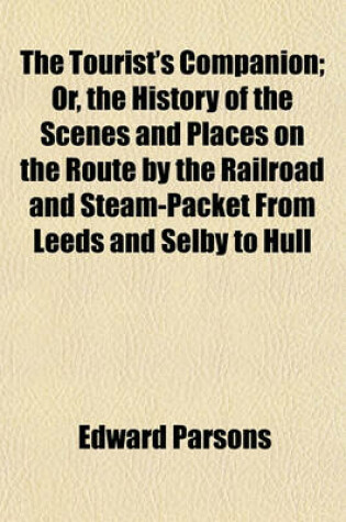 Cover of The Tourist's Companion; Or, the History of the Scenes and Places on the Route by the Railroad and Steam-Packet from Leeds and Selby to Hull