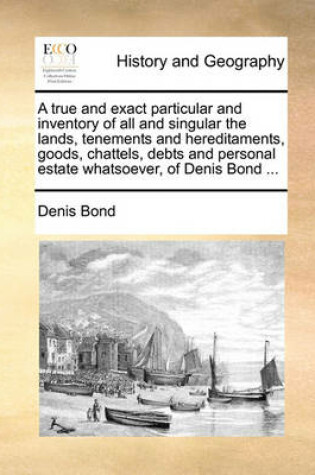 Cover of A true and exact particular and inventory of all and singular the lands, tenements and hereditaments, goods, chattels, debts and personal estate whatsoever, of Denis Bond ...
