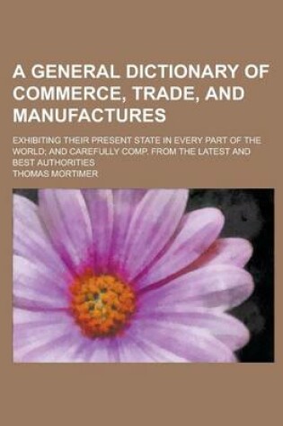 Cover of A General Dictionary of Commerce, Trade, and Manufactures; Exhibiting Their Present State in Every Part of the World; And Carefully Comp. from the Latest and Best Authorities