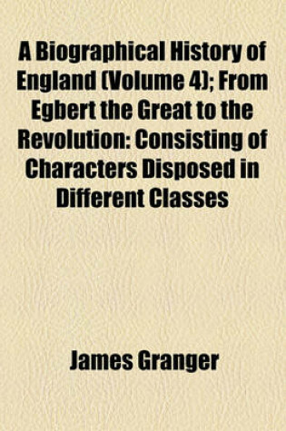 Cover of A Biographical History of England (Volume 4); From Egbert the Great to the Revolution Consisting of Characters Disposed in Different Classes, and Adapted to a Methodical Catalogue of Engraved British Heads Intended as an Essay Towards Reducing Our Biograp