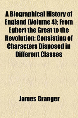 Book cover for A Biographical History of England (Volume 4); From Egbert the Great to the Revolution Consisting of Characters Disposed in Different Classes, and Adapted to a Methodical Catalogue of Engraved British Heads Intended as an Essay Towards Reducing Our Biograp