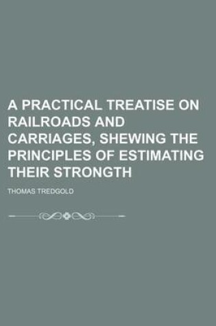 Cover of A Practical Treatise on Railroads and Carriages, Shewing the Principles of Estimating Their Strongth