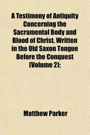 Cover of A Testimony of Antiquity Concerning the Sacramental Body and Blood of Christ, Written in the Old Saxon Tongue Before the Conquest (Volume 2);