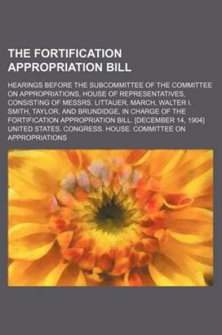 Cover of The Fortification Appropriation Bill; Hearings Before the Subcommittee of the Committee on Appropriations, House of Representatives, Consisting of Mes