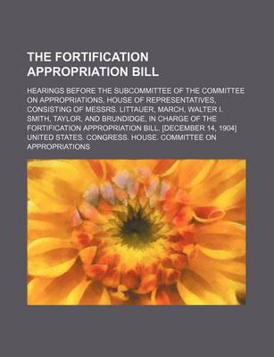 Book cover for The Fortification Appropriation Bill; Hearings Before the Subcommittee of the Committee on Appropriations, House of Representatives, Consisting of Mes