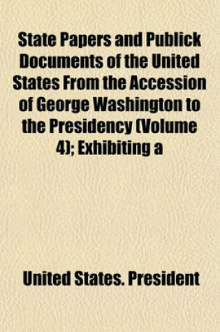 Cover of State Papers and Publick Documents of the United States from the Accession of George Washington to the Presidency (Volume 4); Exhibiting a