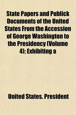 Book cover for State Papers and Publick Documents of the United States from the Accession of George Washington to the Presidency (Volume 4); Exhibiting a