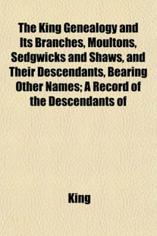 Cover of The King Genealogy and Its Branches, Moultons, Sedgwicks and Shaws, and Their Descendants, Bearing Other Names; A Record of the Descendants of