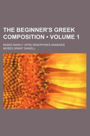 Cover of The Beginner's Greek Composition (Volume 1); Based Mainly Upon Xenophon's Anabasis