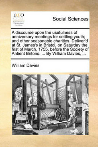 Cover of A discourse upon the usefulness of anniversary meetings for settling youth; and other seasonable charities. Deliver'd at St. James's in Bristol, on Saturday the first of March, 1755, before the Society of Antient Britons. ... By William Davies, ...