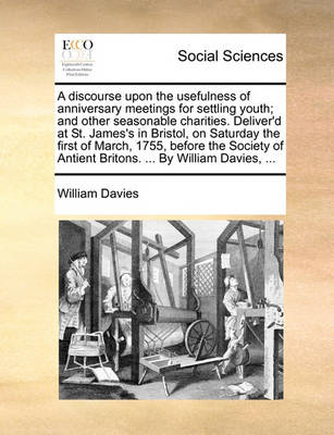 Book cover for A discourse upon the usefulness of anniversary meetings for settling youth; and other seasonable charities. Deliver'd at St. James's in Bristol, on Saturday the first of March, 1755, before the Society of Antient Britons. ... By William Davies, ...