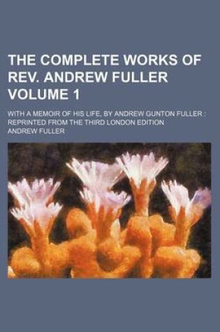 Cover of The Complete Works of REV. Andrew Fuller Volume 1; With a Memoir of His Life, by Andrew Gunton Fuller Reprinted from the Third London Edition