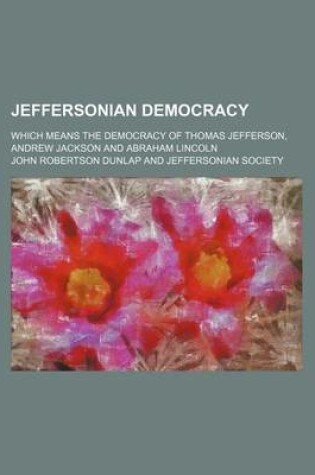 Cover of Jeffersonian Democracy; Which Means the Democracy of Thomas Jefferson, Andrew Jackson and Abraham Lincoln