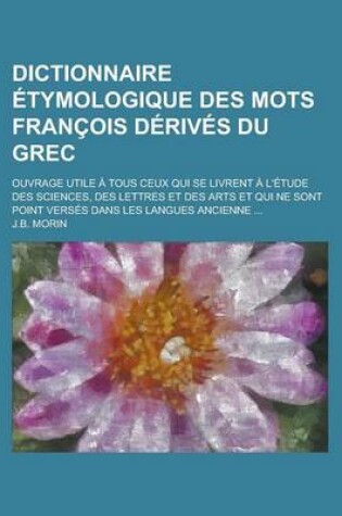Cover of Dictionnaire Etymologique Des Mots Francois Derives Du Grec; Ouvrage Utile a Tous Ceux Qui Se Livrent A L'Etude Des Sciences, Des Lettres Et Des Arts