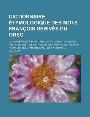 Book cover for Dictionnaire Etymologique Des Mots Francois Derives Du Grec; Ouvrage Utile a Tous Ceux Qui Se Livrent A L'Etude Des Sciences, Des Lettres Et Des Arts