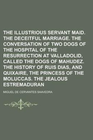 Cover of The Illustrious Servant Maid. the Deceitful Marriage. the Conversation of Two Dogs of the Hospital of the Resurrection at Valladolid, Called the Dogs of Mahudez. the History of Ruis Dias, and Quixaire, the Princess of the Moluccas. the