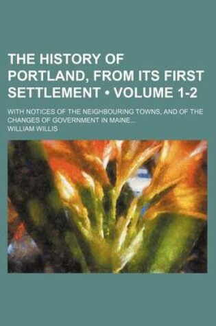 Cover of The History of Portland, from Its First Settlement (Volume 1-2); With Notices of the Neighbouring Towns, and of the Changes of Government in Maine