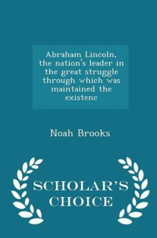 Cover of Abraham Lincoln, the Nation's Leader in the Great Struggle Through Which Was Maintained the Existenc - Scholar's Choice Edition