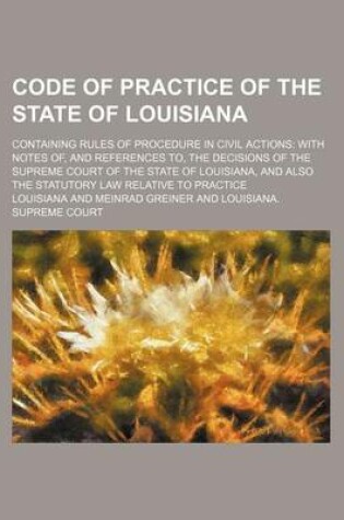 Cover of Code of Practice of the State of Louisiana; Containing Rules of Procedure in Civil Actions with Notes Of, and References To, the Decisions of the Supreme Court of the State of Louisiana, and Also the Statutory Law Relative to Practice