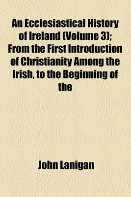 Book cover for An Ecclesiastical History of Ireland (Volume 3); From the First Introduction of Christianity Among the Irish, to the Beginning of the Thirteenth Century Compiled from the Works of the Most Esteemed Authors Who Have Written and Published on Matters Connect