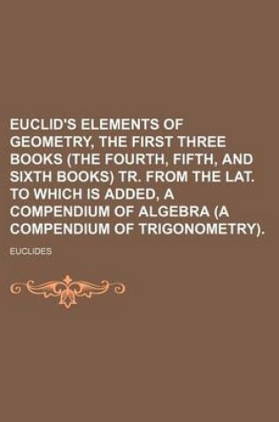 Cover of Euclid's Elements of Geometry, the First Three Books (the Fourth, Fifth, and Sixth Books) Tr. from the Lat. to Which Is Added, a Compendium of Algebra (a Compendium of Trigonometry).
