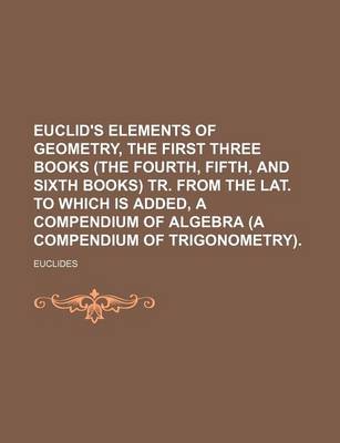 Book cover for Euclid's Elements of Geometry, the First Three Books (the Fourth, Fifth, and Sixth Books) Tr. from the Lat. to Which Is Added, a Compendium of Algebra (a Compendium of Trigonometry).