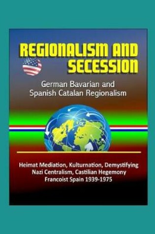 Cover of Regionalism and Secession - German Bavarian and Spanish Catalan Regionalism, Heimat Mediation, Kulturnation, Demystifying Nazi Centralism, Castilian Hegemony, Francoist Spain 1939-1975