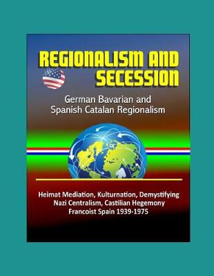 Book cover for Regionalism and Secession - German Bavarian and Spanish Catalan Regionalism, Heimat Mediation, Kulturnation, Demystifying Nazi Centralism, Castilian Hegemony, Francoist Spain 1939-1975