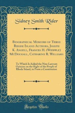 Cover of Biographical Memoirs of Three Rhode Island Authors, Joseph K. Angell, Frances H. (Whipple) McDougall, Catharine R. Williams: To Which Is Added the Nine Lawyers Opinion on the Right of the People of Rhode Island, to Form a Constitution (Classic Reprint)