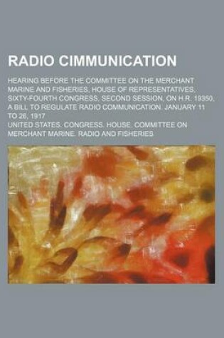 Cover of Radio Cimmunication; Hearing Before the Committee on the Merchant Marine and Fisheries, House of Representatives, Sixty-Fourth Congress, Second Session, on H.R. 19350, a Bill to Regulate Radio Communication. January 11 to 26, 1917