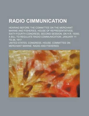 Book cover for Radio Cimmunication; Hearing Before the Committee on the Merchant Marine and Fisheries, House of Representatives, Sixty-Fourth Congress, Second Session, on H.R. 19350, a Bill to Regulate Radio Communication. January 11 to 26, 1917